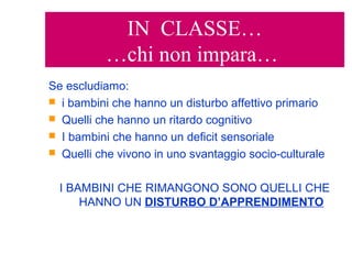 IN CLASSE…
…chi non impara…
Se escludiamo:
 i bambini che hanno un disturbo affettivo primario
 Quelli che hanno un ritardo cognitivo
 I bambini che hanno un deficit sensoriale
 Quelli che vivono in uno svantaggio socio-culturale
I BAMBINI CHE RIMANGONO SONO QUELLI CHE
HANNO UN DISTURBO D’APPRENDIMENTO
 