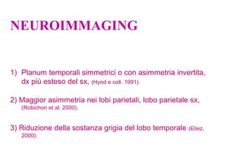 NEUROIMMAGING
1) Planum temporali simmetrici o con asimmetria invertita,
dx più esteso del sx, (Hynd e coll. 1991).
2) Maggior asimmetria nei lobi parietali, lobo parietale sx,
(Robichon et al. 2000).
3) Riduzione della sostanza grigia del lobo temporale (Eliez,
2000).
 