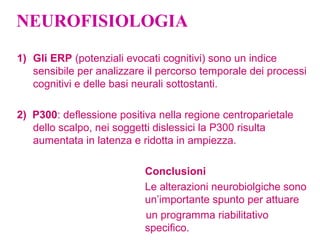 NEUROFISIOLOGIA
1) Gli ERP (potenziali evocati cognitivi) sono un indice
sensibile per analizzare il percorso temporale dei processi
cognitivi e delle basi neurali sottostanti.
2) P300: deflessione positiva nella regione centroparietale
dello scalpo, nei soggetti dislessici la P300 risulta
aumentata in latenza e ridotta in ampiezza.
Conclusioni
Le alterazioni neurobiolgiche sono
un’importante spunto per attuare
un programma riabilitativo
specifico.
 