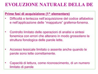 EVOLUZIONE NATURALE DELLA DE
Prime fasi di acquisizione (1^ elementare)
• Difficoltà e lentezza nell’acquisizione del codice alfabetico
e nell’applicazione delle “mappature” grafema-fonema.
• Controllo limitato delle operazioni di analisi e sintesi
fonemica con errori che alterano in modo grossolano la
struttura fonologica delle parole lette.
• Accesso lessicale limitato o assente anche quando le
parole sono lette correttamente.
• Capacità di lettura, come riconoscimento, di un numero
limitato di parole
 