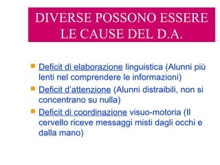 DIVERSE POSSONO ESSERE
LE CAUSE DEL D.A.
 Deficit di elaborazione linguistica (Alunni più
lenti nel comprendere le informazioni)
 Deficit d’attenzione (Alunni distraibili, non si
concentrano su nulla)
 Deficit di coordinazione visuo-motoria (Il
cervello riceve messaggi misti dagli occhi e
dalla mano)
 