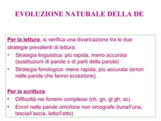 Per la lettura, si verifica una divaricazione tra le due
strategie prevalenti di lettura:
• Strategia linguistica: più rapida, meno accurata
(sostituzioni di parole o di parti della parola)
• Strategia fonologica: meno rapida, più accurata (errori
nelle parole che fanno eccezione).
Per la scrittura
• Difficoltà nei fonemi complessi (ch, gn, gl gh, sc)
• Errori nelle parole omofone non omografe (luna/l’una,
lascia/l’ascia, letto/l’etto)
EVOLUZIONE NATURALE DELLA DE
 