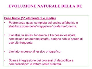Fase finale (5^ elementare e medie)
• Padronanza quasi completa del codice alfabetico e
stabilizzazione delle”mappature” grafema-fonema.
• L’analisi, la sintesi fonemica e l’accesso lessicale
cominciano ad automatizzarsi, almeno con le parole di
uso più frequente.
• Limitato accesso al lessico ortografico.
• Scarsa integrazione dei processi di decodifica e
comprensione: la lettura resta stentata.
EVOLUZIONE NATURALE DELLA DE
 