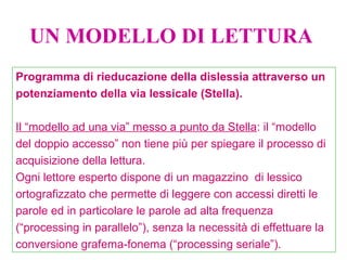 Programma di rieducazione della dislessia attraverso un
potenziamento della via lessicale (Stella).
Il “modello ad una via” messo a punto da Stella: il “modello
del doppio accesso” non tiene più per spiegare il processo di
acquisizione della lettura.
Ogni lettore esperto dispone di un magazzino di lessico
ortografizzato che permette di leggere con accessi diretti le
parole ed in particolare le parole ad alta frequenza
(“processing in parallelo”), senza la necessità di effettuare la
conversione grafema-fonema (“processing seriale”).
UN MODELLO DI LETTURA
 