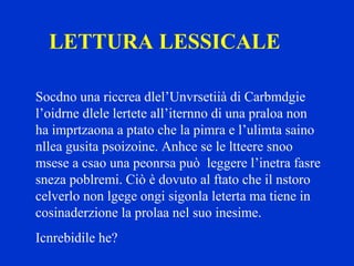 LETTURA LESSICALE
Socdno una riccrea dlel’Unvrsetiià di Carbmdgie
l’oidrne dlele lertete all’iternno di una praloa non
ha imprtzaona a ptato che la pimra e l’ulimta saino
nllea gusita psoizoine. Anhce se le ltteere snoo
msese a csao una peonrsa può leggere l’inetra fasre
sneza poblremi. Ciò è dovuto al ftato che il nstoro
celverlo non lgege ongi sigonla leterta ma tiene in
cosinaderzione la prolaa nel suo inesime.
Icnrebidile he?
 