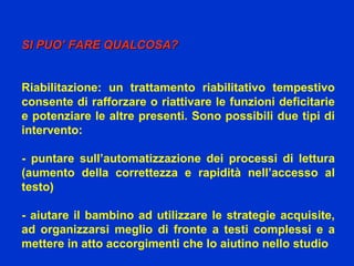 SI PUO’ FARE QUALCOSA?SI PUO’ FARE QUALCOSA?
Riabilitazione: un trattamento riabilitativo tempestivo
consente di rafforzare o riattivare le funzioni deficitarie
e potenziare le altre presenti. Sono possibili due tipi di
intervento:
- puntare sull’automatizzazione dei processi di lettura
(aumento della correttezza e rapidità nell’accesso al
testo)
- aiutare il bambino ad utilizzare le strategie acquisite,
ad organizzarsi meglio di fronte a testi complessi e a
mettere in atto accorgimenti che lo aiutino nello studio
 