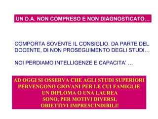 UN D.A. NON COMPRESO E NON DIAGNOSTICATO…
COMPORTA SOVENTE IL CONSIGLIO, DA PARTE DEL
DOCENTE, DI NON PROSEGUIMENTO DEGLI STUDI…
NOI PERDIAMO INTELLIGENZE E CAPACITA’ …
AD OGGI SI OSSERVA CHE AGLI STUDI SUPERIORI
PERVENGONO GIOVANI PER LE CUI FAMIGLIE
UN DIPLOMA O UNA LAUREA
SONO, PER MOTIVI DIVERSI,
OBIETTIVI IMPRESCINDIBILI!
 