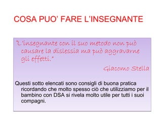 COSA PUO’ FARE L’INSEGNANTE
“L’insegnante con il suo metodo non può
causare la dislessia ma può aggravarne
gli effetti.”
Giacomo Stella
Questi sotto elencati sono consigli di buona pratica
ricordando che molto spesso ciò che utilizziamo per il
bambino con DSA si rivela molto utile per tutti i suoi
compagni.
“L’insegnante con il suo metodo non può
causare la dislessia ma può aggravarne
gli effetti.”
Giacomo Stella
Questi sotto elencati sono consigli di buona pratica
ricordando che molto spesso ciò che utilizziamo per il
bambino con DSA si rivela molto utile per tutti i suoi
compagni.
 