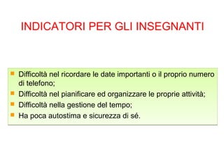 INDICATORI PER GLI INSEGNANTI
 Difficoltà nel ricordare le date importanti o il proprio numero
di telefono;
 Difficoltà nel pianificare ed organizzare le proprie attività;
 Difficoltà nella gestione del tempo;
 Ha poca autostima e sicurezza di sé.
 Difficoltà nel ricordare le date importanti o il proprio numero
di telefono;
 Difficoltà nel pianificare ed organizzare le proprie attività;
 Difficoltà nella gestione del tempo;
 Ha poca autostima e sicurezza di sé.
 