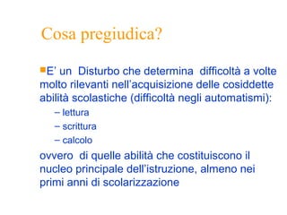 Cosa pregiudica?
E’ un Disturbo che determina difficoltà a volte
molto rilevanti nell’acquisizione delle cosiddette
abilità scolastiche (difficoltà negli automatismi):
– lettura
– scrittura
– calcolo
ovvero di quelle abilità che costituiscono il
nucleo principale dell’istruzione, almeno nei
primi anni di scolarizzazione
 