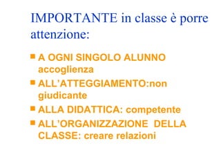 IMPORTANTE in classe è porre
attenzione:
 A OGNI SINGOLO ALUNNO
accoglienza
 ALL’ATTEGGIAMENTO:non
giudicante
 ALLA DIDATTICA: competente
 ALL’ORGANIZZAZIONE DELLA
CLASSE: creare relazioni
 