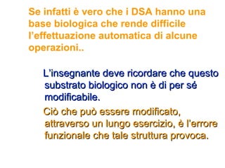 Se infatti è vero che i DSA hanno una
base biologica che rende difficile
l’effettuazione automatica di alcune
operazioni..
L’insegnante deve ricordare che questoL’insegnante deve ricordare che questo
substrato biologico non è di per sésubstrato biologico non è di per sé
modificabile.modificabile.
Ciò che può essere modificato,Ciò che può essere modificato,
attraverso un lungo esercizio, è l’erroreattraverso un lungo esercizio, è l’errore
funzionale che tale struttura provoca.funzionale che tale struttura provoca.
 