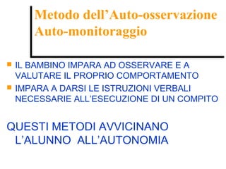 Metodo dell’Auto-osservazione
Auto-monitoraggio
Metodo dell’Auto-osservazione
Auto-monitoraggio
 IL BAMBINO IMPARA AD OSSERVARE E A
VALUTARE IL PROPRIO COMPORTAMENTO
 IMPARA A DARSI LE ISTRUZIONI VERBALI
NECESSARIE ALL’ESECUZIONE DI UN COMPITO
QUESTI METODI AVVICINANO
L’ALUNNO ALL’AUTONOMIA
 