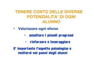 TENERE CONTO DELLE DIVERSE
POTENZIALITA’ DI OGNI
ALUNNO
• Valorizzare ogni sforzo
• accettare i piccoli progressi
• rinforzare e incoraggiare
E’ importante l’aspetto psicologico e
mettersi nei panni degli alunni
 