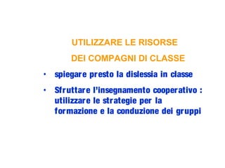 UTILIZZARE LE RISORSE
DEI COMPAGNI DI CLASSE
• spiegare presto la dislessia in classe
• Sfruttare l’insegnamento cooperativo :
utilizzare le strategie per la
formazione e la conduzione dei gruppi
 