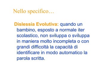 Nello specifico…
Dislessia Evolutiva: quando un
bambino, esposto a normale iter
scolastico, non sviluppa o sviluppa
in maniera molto incompleta o con
grandi difficoltà la capacità di
identificare in modo automatico la
parola scritta.
 