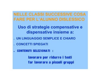 NELLE CLASSI SUCCESSIVE COSA
FARE PER L’ALUNNO DISLESSICO
Uso di strategie compensative e
dispensative insieme a:
. UN LINGUAGGIO SEMPLICE E CHIARO
. CONCETTI SPIEGATI
. CONTENUTI SELEZIONATI :
lavorare per ridurre i testi
far lavorare a piccoli gruppi
 
