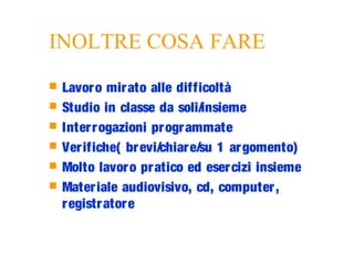 INOLTRE COSA FARE
 Lavoro mirato alle difficoltà
 Studio in classe da soli/insieme
 Interrogazioni programmate
 Verifiche( brevi/chiare/su 1 argomento)
 Molto lavoro pratico ed esercizi insieme
 Materiale audiovisivo, cd, computer,
registratore
 
