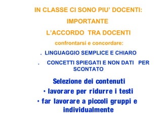 IN CLASSE CI SONO PIU’ DOCENTI:
IMPORTANTE
L’ACCORDO TRA DOCENTI
confrontarsi e concordare:
. LINGUAGGIO SEMPLICE E CHIARO
. CONCETTI SPIEGATI E NON DATI PER
SCONTATO
Selezione dei contenuti
• lavorare per ridurre i testi
• far lavorare a piccoli gruppi e
individualmente
 