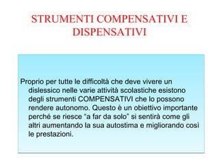 STRUMENTI COMPENSATIVI E
DISPENSATIVI
Proprio per tutte le difficoltà che deve vivere un
dislessico nelle varie attività scolastiche esistono
degli strumenti COMPENSATIVI che lo possono
rendere autonomo. Questo è un obiettivo importante
perché se riesce “a far da solo” si sentirà come gli
altri aumentando la sua autostima e migliorando così
le prestazioni.
Proprio per tutte le difficoltà che deve vivere un
dislessico nelle varie attività scolastiche esistono
degli strumenti COMPENSATIVI che lo possono
rendere autonomo. Questo è un obiettivo importante
perché se riesce “a far da solo” si sentirà come gli
altri aumentando la sua autostima e migliorando così
le prestazioni.
 