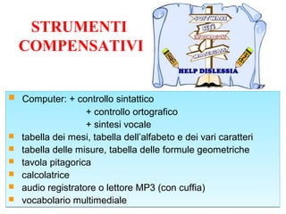STRUMENTI
COMPENSATIVI
 Computer: + controllo sintattico
+ controllo ortografico
+ sintesi vocale
 tabella dei mesi, tabella dell’alfabeto e dei vari caratteri
 tabella delle misure, tabella delle formule geometriche
 tavola pitagorica
 calcolatrice
 audio registratore o lettore MP3 (con cuffia)
 vocabolario multimediale
 Computer: + controllo sintattico
+ controllo ortografico
+ sintesi vocale
 tabella dei mesi, tabella dell’alfabeto e dei vari caratteri
 tabella delle misure, tabella delle formule geometriche
 tavola pitagorica
 calcolatrice
 audio registratore o lettore MP3 (con cuffia)
 vocabolario multimediale
 