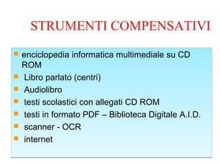 STRUMENTI COMPENSATIVI
 enciclopedia informatica multimediale su CD
ROM
 Libro parlato (centri)
 Audiolibro
 testi scolastici con allegati CD ROM
 testi in formato PDF – Biblioteca Digitale A.I.D.
 scanner - OCR
 internet
 enciclopedia informatica multimediale su CD
ROM
 Libro parlato (centri)
 Audiolibro
 testi scolastici con allegati CD ROM
 testi in formato PDF – Biblioteca Digitale A.I.D.
 scanner - OCR
 internet
 