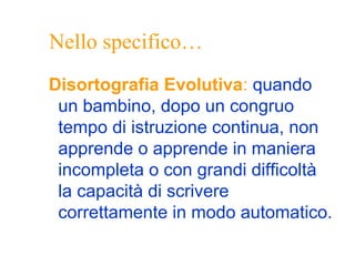Nello specifico…
Disortografia Evolutiva: quando
un bambino, dopo un congruo
tempo di istruzione continua, non
apprende o apprende in maniera
incompleta o con grandi difficoltà
la capacità di scrivere
correttamente in modo automatico.
 