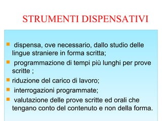 STRUMENTI DISPENSATIVI
 dispensa, ove necessario, dallo studio delle
lingue straniere in forma scritta;
 programmazione di tempi più lunghi per prove
scritte ;
 riduzione del carico di lavoro;
 interrogazioni programmate;
 valutazione delle prove scritte ed orali che
tengano conto del contenuto e non della forma.
 dispensa, ove necessario, dallo studio delle
lingue straniere in forma scritta;
 programmazione di tempi più lunghi per prove
scritte ;
 riduzione del carico di lavoro;
 interrogazioni programmate;
 valutazione delle prove scritte ed orali che
tengano conto del contenuto e non della forma.
 