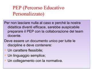 PEP (Percorso Educativo
Personalizzato)
Per non lasciare nulla al caso e perché la nostra
didattica diventi efficace, sarebbe auspicabile
preparare il PEP con la collaborazione del team
docente.
Deve essere un documento unico per tutte le
discipline e deve contenere:
 Un carattere flessibile;
 Un linguaggio semplice;
 Un collegamento con la normativa.
Per non lasciare nulla al caso e perché la nostra
didattica diventi efficace, sarebbe auspicabile
preparare il PEP con la collaborazione del team
docente.
Deve essere un documento unico per tutte le
discipline e deve contenere:
 Un carattere flessibile;
 Un linguaggio semplice;
 Un collegamento con la normativa.
 