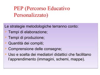 PEP (Percorso Educativo
Personalizzato)
Le strategie metodologiche terranno conto:
 Tempi di elaborazione;
 Tempi di produzione;
 Quantità dei compiti;
 Comprensione delle consegne;
 Uso e scelta dei mediatori didattici che facilitano
l’apprendimento (immagini, schemi, mappe).
Le strategie metodologiche terranno conto:
 Tempi di elaborazione;
 Tempi di produzione;
 Quantità dei compiti;
 Comprensione delle consegne;
 Uso e scelta dei mediatori didattici che facilitano
l’apprendimento (immagini, schemi, mappe).
 