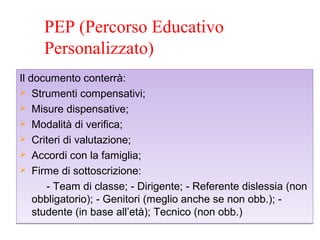 PEP (Percorso Educativo
Personalizzato)
Il documento conterrà:
 Strumenti compensativi;
 Misure dispensative;
 Modalità di verifica;
 Criteri di valutazione;
 Accordi con la famiglia;
 Firme di sottoscrizione:
- Team di classe; - Dirigente; - Referente dislessia (non
obbligatorio); - Genitori (meglio anche se non obb.); -
studente (in base all’età); Tecnico (non obb.)
Il documento conterrà:
 Strumenti compensativi;
 Misure dispensative;
 Modalità di verifica;
 Criteri di valutazione;
 Accordi con la famiglia;
 Firme di sottoscrizione:
- Team di classe; - Dirigente; - Referente dislessia (non
obbligatorio); - Genitori (meglio anche se non obb.); -
studente (in base all’età); Tecnico (non obb.)
 
