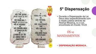 5° Dispensação
• Durante a Dispensação da Lei,
Deus lidou especificamente com
a nação judaica através da
Aliança Mosaica, ou a Lei,
encontrada em Êxodo 19-23
OS 10
MANDAMENTOS
• DISPENSAÇÃO MOSIACA..
 