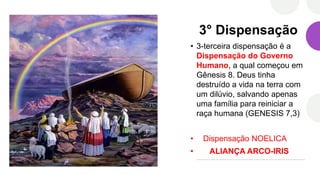3° Dispensação
• 3-terceira dispensação é a
Dispensação do Governo
Humano, a qual começou em
Gênesis 8. Deus tinha
destruído a vida na terra com
um dilúvio, salvando apenas
uma família para reiniciar a
raça humana (GENESIS 7,3)
• Dispensação NOELICA
• ALIANÇA ARCO-IRIS
 