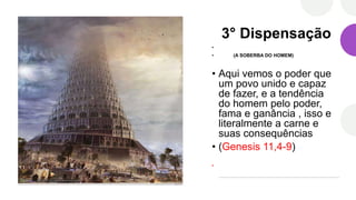 3° Dispensação
•
• (A SOBERBA DO HOMEM)
• Aqui vemos o poder que
um povo unido e capaz
de fazer, e a tendência
do homem pelo poder,
fama e ganância , isso e
literalmente a carne e
suas consequências
• (Genesis 11,4-9)
•
 