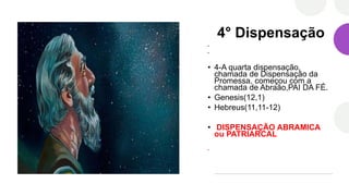 4° Dispensação
•
•
• 4-A quarta dispensação,
chamada de Dispensação da
Promessa, começou com a
chamada de Abraão,PAI DA FÉ.
• Genesis(12,1)
• Hebreus(11,11-12)
• DISPENSAÇÃO ABRAMICA
ou PATRIARCAL
•
 