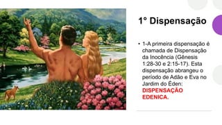 1° Dispensação
• 1-A primeira dispensação é
chamada de Dispensação
da Inocência (Gênesis
1:28-30 e 2:15-17). Esta
dispensação abrangeu o
período de Adão e Eva no
Jardim do Éden:
DISPENSAÇÃO
EDENICA.
 