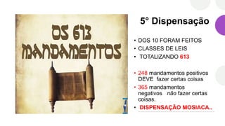 5° Dispensação
• DOS 10 FORAM FEITOS
• CLASSES DE LEIS
• TOTALIZANDO 613
• 248 mandamentos positivos
DEVE fazer certas coisas
• 365 mandamentos
negativos não fazer certas
coisas.
• DISPENSAÇÃO MOSIACA..
 