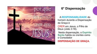 6° Dispensação
A RESPONSABILIDADE do
homem durante a Dispensação
da Graça é
CRER em Jesus, o Filho de
Deus (João 3:18).
Nesta dispensação, o Espírito
Santo habita os crentes como
o Consolador
DISPENSAÇÃO DE GRAÇA.
 