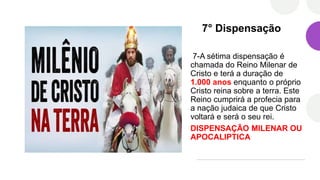 7° Dispensação
7-A sétima dispensação é
chamada do Reino Milenar de
Cristo e terá a duração de
1.000 anos enquanto o próprio
Cristo reina sobre a terra. Este
Reino cumprirá a profecia para
a nação judaica de que Cristo
voltará e será o seu rei.
DISPENSAÇÃO MILENAR OU
APOCALIPTICA
 