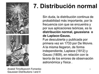 Sin duda, la distribución continua de
probabilidad más importante, por la
frecuencia con que se encuentra y
por sus aplicaciones teóricas, es la
distribución normal, gaussiana o
de Laplace-Gauss.
Fue descubierta y publicada por
primera vez en 1733 por De Moivre.
A la misma llegaron, de forma
independiente, Laplace (1812) y
Gauss (1809), en relación con la
teoría de los errores de observación
astronómica y física .
7. Distribución normal
1Anatoli Timoféyevich Fomenko
Gaussian Distributions I and II
 