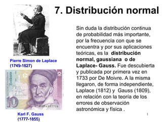 Sin duda la distribución continua de probabilidad más importante, por la frecuencia con que se encuentra y por sus aplicaciones teóricas, es la  distribución normal, gaussiana  o de Laplace- Gauss.   Fue descubierta y publicada por primera vez en 1733 por De Moivre. A la misma llegaron, de forma independiente, Laplace (1812) y  Gauss (1809), en relación con la teoría de los errores de observación astronómica y física .   Pierre Simon de Laplace (1749-1827) Karl F. Gauss (1777-1855) 7. Distribución normal 