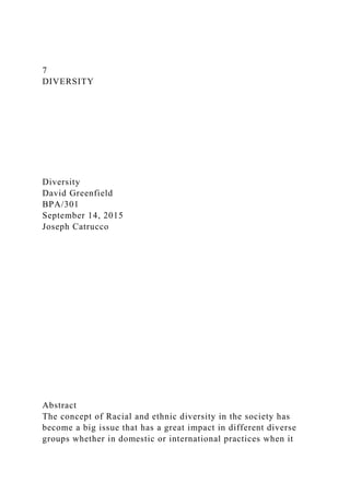 7
DIVERSITY
Diversity
David Greenfield
BPA/301
September 14, 2015
Joseph Catrucco
Abstract
The concept of Racial and ethnic diversity in the society has
become a big issue that has a great impact in different diverse
groups whether in domestic or international practices when it
 