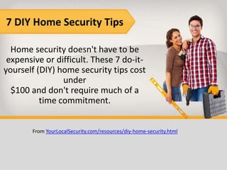7 DIY Home Security Tips

  Home security doesn't have to be
 expensive or difficult. These 7 do-it-
yourself (DIY) home security tips cost
                under
  $100 and don't require much of a
          time commitment.


       From YourLocalSecurity.com/resources/diy-home-security.html
 