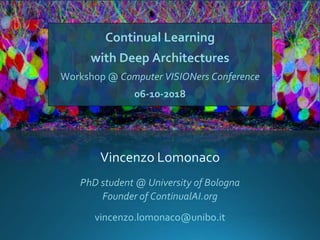 Continual Learning
with Deep Architectures
Workshop @ Computer VISIONers Conference
06-10-2018
Vincenzo Lomonaco
vincenzo.lomonaco@unibo.it
PhD student @ University of Bologna
Founder of ContinualAI.org
 