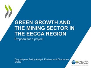 GREEN GROWTH AND
THE MINING SECTOR IN
THE EECCA REGION
Proposal for a project
Guy Halpern, Policy Analyst, Environment Directorate
OECD
 