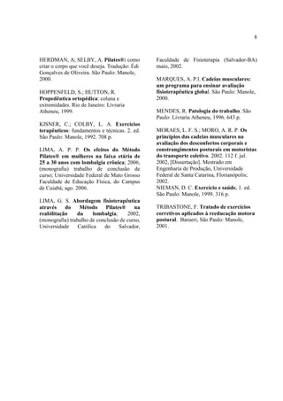 8
HERDMAN, A; SELBY, A. Pilates®: como
criar o corpo que você deseja. Tradução: Édi
Gonçalves de Oliveira. São Paulo: Manole,
2000.
HOPPENFELD, S.; HUTTON, R.
Propedêutica ortopédica: coluna e
extremidades. Rio de Janeiro: Livraria
Atheneu, 1999.
KISNER, C.; COLBY, L. A. Exercícios
terapêuticos: fundamentos e técnicas. 2. ed.
São Paulo: Manole, 1992. 708 p.
LIMA, A. P. P. Os efeitos do Método
Pilates® em mulheres na faixa etária de
25 a 30 anos com lombalgia crônica; 2006,
(monografia) trabalho de conclusão de
curso; Universidade Federal de Mato Grosso
Faculdade de Educação Física, do Campus
de Cuiabá; ago. 2006.
LIMA, G. S. Abordagem fisioterapêutica
através do Método Pilates® na
reabilitação da lombalgia; 2002,
(monografia) trabalho de conclusão de curso,
Universidade Católica do Salvador,
Faculdade de Fisioterapia (Salvador-BA)
maio, 2002.
MARQUES, A. P.l. Cadeias musculares:
um programa para ensinar avaliação
fisioterapêutica global. São Paulo: Manole,
2000.
MENDES, R. Patologia do trabalho. São
Paulo: Livraria Atheneu, 1996. 643 p.
MORAES, L. F. S.; MORO, A. R. P. Os
princípios das cadeias musculares na
avaliação dos desconfortos corporais e
constrangimentos posturais em motoristas
do transporte coletivo. 2002. 112 f. jul.
2002, [Dissertação]. Mestrado em
Engenharia de Produção, Universidade
Federal de Santa Catarina, Florianópolis;
2002.
NIEMAN, D. C. Exercício e saúde. 1. ed.
São Paulo: Manole, 1999. 316 p.
TRIBASTONE, F. Tratado de exercícios
corretivos aplicados à reeducação motora
postural. Barueri, São Paulo: Manole,
2001.
 