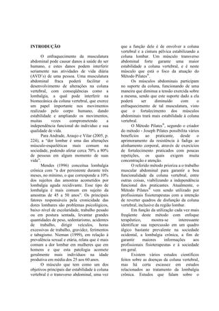 INTRODUÇÃO
O enfraquecimento da musculatura
abdominal pode causar danos à saúde do ser
humano, e estes danos podem interferir
seriamente nas atividades de vida diária
(AVD’s) de uma pessoa. Uma musculatura
abdominal fraca poderá facilitar o
desenvolvimento de alterações na coluna
vertebral, com conseqüências como a
lombalgia, a qual pode interferir na
biomecânica da coluna vertebral, que exerce
um papel importante nos movimentos
realizado pelo corpo humano, dando
estabilidade e ampliando os movimentos,
muitas vezes comprometendo a
independência funcional do individuo e sua
qualidade de vida.
Para Andrade, Araujo e Vilar (2005, p.
224), a “dor lombar é uma das alterações
músculo-esqueléticas mais comum na
sociedade, podendo afetar cerca 70% a 80%
de pessoas em algum momento de suas
vida”.
Mendes (1996) conceitua lombalgia
crônica com “a dor persistente durante três
meses, no mínimo, o que corresponde a 10%
dos sujeitos das amostras acometidos por
lombalgia aguda recidivante. Esse tipo de
lombalgia é mais comum em sujeito da
amostras de 45 a 50 anos”. Os principais
fatores responsáveis pela cronicidade das
dores lombares são problemas psicológicos,
baixo nível de escolaridade, trabalho pesado
ou em postura sentada, levantar grandes
quantidades de peso, sedentarismo, acidentes
de trabalho, dirigir veículos, horas
excessivas de trabalho, gravidez, ferimentos
e tabagismo. Nieman (1999), em relação à
prevalência sexual e etária, relata que é mais
comum a dor lombar em mulheres que em
homens e que esta patologia acomete
geralmente mais indivíduos na idade
produtiva em média dos 25 aos 60 anos.
O músculo que tem como um dos
objetivos principais dar estabilidade à coluna
vertebral é o transverso abdominal, uma vez
que a função dele é de envolver a coluna
vertebral e a cintura pélvica estabilizando a
coluna lombar. Um músculo transverso
abdominal forte garante uma maior
estabilidade a coluna vertebral, e é neste
músculo que está o foco da atuação do
Método Pilates®
.
Os músculos abdominais participam
no suporte da coluna, funcionando de uma
maneira que diminua a tensão exercida sobre
a mesma, sendo que este suporte dado a ela
poderá ser diminuído com o
enfraquecimento de tal musculatura, visto
que o fortalecimento dos músculos
abdominais trará mais estabilidade à coluna
vertebral.
O Método Pilates®
, segundo o criador
do método - Joseph Pilates possibilita vários
benefícios ao praticante, desde o
aprimoramento da resistência à fadiga ao
alinhamento corporal, através de exercícios
de fortalecimento praticados com poucas
repetições, os quais exigem muita
concentração e atenção.
O referido método prioriza a o trabalho
muscular abdominal para garantir a boa
funcionalidade da coluna vertebral, entre
outras coisas, viabilizando a independência
funcional dos praticantes. Atualmente, o
Método Pilates®
vem sendo utilizado por
profissionais fisioterapeutas com a intenção
de reverter quadros de disfunção da coluna
vertebral, inclusive da região lombar.
Em função da utilização cada vez mais
freqüente deste método com enfoque
terapêutico, mostra-se interessante
identificar sua repercussão em um quadro
álgico bastante prevalente na sociedade
ocidental, a lombalgia crônica, a fim de
garantir maiores informações aos
profissionais fisioterapeutas e à sociedade
em geral.
Existem vários estudos científicos
feitos sobre as doenças da coluna vertebral,
mas há certa escassez em estudos
relacionados ao tratamento da lombalgia
crônica. Estudos que falam sobre o
 