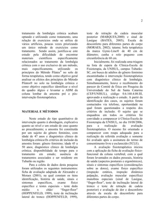 2
tratamento da lombalgia crônica acabam
optando e utilizando como tratamento, uma
relação de exercícios onde se utiliza de
vários artifícios, poucas vezes priorizando
um único método de exercícios como
tratamento. Sendo assim, justifica-se este
estudo pela dificuldade de encontrar
materiais científicos especificamente
relacionados ao tratamento da lombalgia
crônica com o uso exclusivo de um método,
mais especificamente, utilizando os
princípios do Método Pilates®
no solo de
forma terapêutica, tendo como objetivo geral
analisar os efeitos dos princípios do Método
Pilates® no solo na lombalgia crônica e
como objetivo especifico identificar o nível
do quadro álgico e levantar a ADM da
coluna lombar da amostra pré e pós-
intervenção fisioterapêutica.
MATERIAL E MÉTODOS
Neste estudo do tipo quantitativo de
intervenção quanto à abordagem, explicativa
quanto ao nível e um estudo de caso quanto
ao procedimento; a amostra foi constituída
por um sujeito do gênero feminino, com
idade de 47 anos e diagnóstico clínico de
lombalgia crônica.Os critérios de inclusão da
amostra foram: gênero feminino; idade 45 a
50 anos; diagnóstico clínico de lombalgia
crônica; disponibilidade de tempo para o
tratamento em estudo; ausência de
tratamentos associados e ser residente em
Tubarão ou região.
Para a coleta de dados desta pesquisa
foram utilizados os seguintes instrumentos:
ficha de avaliação adaptada de Alexandre e
Moraes (2001), na qual constam os itens
identificação, história de saúde, sinais e
sintomas específicos, exame físico
específico e testes especiais - teste dedo
médio x chão/ “finger-floor”
(HOPPENFELD, 1999), teste de inclinação
lateral do tronco (HOPPENFELD, 1999),
teste de retração da cadeia muscular
posterior (MARQUES,2000) e sinal de
Laségue (BATES, 2005); Escala de
desconforto para diferentes partes do corpo
(MORAES, 2002); tatame; bola terapêutica
da marca Gynic-Line® de 40 cm de
diâmetro; cunha e rolo pequeno com
circunferência de 68 cm.
Inicialmente, foi realizada uma triagem
na lista de espera da Clínica-Escola de
Fisioterapia, da UNISUL, campus Tubarão-
SC, em busca de adultos do gênero feminino
encaminhadas à intervenção fisioterapêutica
com diagnóstico clínico de lombalgia.
Simultaneamente, houve o recebimento do
parecer do Comitê de Ética em Pesquisa da
Universidade do Sul de Santa Catarina
(CEP/UNISUL), código 0.6.168.4.08.III,
aprovando a realização o estudo. A partir da
identificação dos casos, os sujeitos foram
contactados via telefone, oportunidade na
qual foram questionados a respeito dos
critérios de inclusão. O sujeito que se
enquadrou em todos os critérios foi
convidado a comparecer à Clínica-Escola de
Fisioterapia da UNISUL, no dia 18/08/2006,
para a realização da avaliação
fisioterapêutica. O mesmo foi orientado a
comparecer com roupa adequada para a
realização da referida avaliação e somente
foi avaliado após a assinatura do termo de
consentimento livre e esclarecido (TCLE).
A avaliação fisioterapêutica iniciou
com a aplicação da ficha de avaliação físico-
funcional da coluna vertebral, com a qual
foram levantados os dados pessoais, história
de saúde (aspectos posturais e ergonômicos),
sinais e sintomas específicos (considerações
sobre as dores), exame físico específico
(inspeção estática, inspeção dinâmica
palpação, avaliação muscular específica)
manobras especiais (sinal de Laségue,
“finger-floor”, teste de inclinação lateral de
tronco e teste de retração de cadeia
posterior) e avaliação de dor e desconforto
através da escala de desconforto para
diferentes partes do corpo.
 