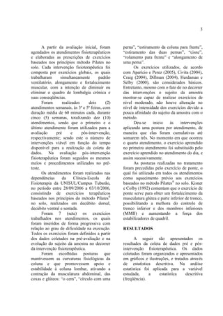 3
A partir da avaliação inicial, foram
agendados os atendimentos fisioterapêuticos
e elaboradas as prescrições de exercícios
baseados nos princípios método Pilates no
solo. Cada intervenção fisioterapêutica foi
composta por exercícios globais, os quais
trabalharam simultaneamente padrão
ventilatório, alongamento e fortalecimento
muscular, com a intenção de diminuir ou
eliminar o quadro de lombalgia crônica e
suas conseqüências.
Foram realizados dois (2)
atendimentos semanais, às 3ª e 5ª feiras, com
duração média de 60 minutos cada, durante
cinco (5) semanas, totalizando dez (10)
atendimentos, sendo que o primeiro e o
último atendimento foram utilizados para a
avaliação pré e pós-intervenção,
respectivamente; sendo este o número de
intervenções viável em função do tempo
disponível para a realização da coleta de
dados. Na avaliação pós-intervenção
fisioterapêutica foram seguidos os mesmos
meios e procedimentos utilizados no pré-
teste.
Os atendimentos foram realizados nas
dependências da Clínica-Escola de
Fisioterapia da UNISUL/Campus Tubarão,
no período entre 28/09/2006 a 03/10/2006,
consistindo de exercícios terapêuticos
baseados nos princípios do método Pilates®
no solo, realizados em decúbito dorsal,
decúbito ventral e sentada.
Foram 7 (sete) os exercícios
trabalhados nos atendimentos, os quais
foram inseridos de forma progressiva com
relação ao grau de dificuldade na execução.
Todos os exercícios foram definidos a partir
dos dados coletados na pré-avaliação e na
evolução do sujeito da amostra no decorrer
da intervenção fisioterapêutica.
Foram escolhidas posturas que
mantivessem as curvaturas fisiológicas da
coluna e que promovessem apoio e
estabilidade à coluna lombar, ativando a
contração da musculatura abdominal, das
coxas e glúteos: “o cem”, “círculo com uma
perna”, “estiramento da coluna para frente”,
“estiramento das duas pernas”, “cisne”,
“rolamento para frente” e “alongamento de
uma perna”.
Os exercícios utilizados, de acordo
com Aparício e Perez (2005), Civita (2004),
Craig (2004), Dillman (2004), Herdaman e
Selby (2000), são considerados básicos.
Entretanto, mesmo com o fato de no decorrer
das intervenções o sujeito da amostra
mostrar-se capaz de realizar exercícios de
nível moderado, não houve alteração no
nível de intensidade dos exercícios devido a
pouca afinidade do sujeito da amostra com o
método.
Deu-se inicio às intervenções
aplicando uma postura por atendimento, de
maneira que elas foram cumulativas até
somarem três. No momento em que ocorreu
o quarto atendimento, o exercício aprendido
no primeiro atendimento foi substituído pelo
exercício aprendido no atendimento do dia, e
assim sucessivamente.
As posturas realizadas no tratamento
foram precedidas pelo exercício de ponte, o
qual foi utilizado em todos os atendimentos
como aquecimento prévio aos exercícios
baseados no método Pilates®
no solo. Kisner
e Colby (1992) comentam que o exercício de
ponte serve para obter um fortalecimento da
musculatura glútea e parte inferior de tronco,
possibilitando a melhora do controle de
tronco inferior e dos membros inferiores
(MMII) e aumentando a força dos
estabilizadores de quadril.
RESULTADOS
A seguir são apresentados os
resultados da coleta de dados pré e pós-
intervenção fisioterapêutica. Os dados
coletados foram organizados e apresentados
em gráficos e ilustrações, e tratados através
de estatística descritiva. Na análise
estatística foi aplicada para a variável
estudada, a estatística descritiva
(freqüência).
 