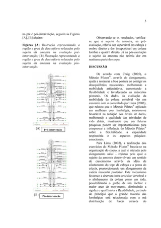 5
na pré e pós-intervenção, seguem as Figuras
[A], [B] abaixo:
Figuras [A] Ilustração representando a
região e grau de desconforto relatados pelo
sujeito da amostra na avaliação pré-
intervenção; [B] Ilustração representando a
região e grau de desconforto relatados pelo
sujeito da amostra na avaliação pós-
intervenção.
[A]
[B]
Observando-se os resultados, verifica-
se que o sujeito da amostra, na pré-
avaliação, referiu dor suportável em cabeça e
ombro direito e dor insuportável em coluna
lombar e quadril direito. Já na pós-avaliação
o sujeito da amostra não referiu dor em
nenhuma parte do corpo.
DISCUSSÃO
De acordo com Craig (2005), o
Método Pilates®
, através do alongamento,
ajuda a restaurar a boa postura ao corrigir os
desequilíbrios musculares, melhorando a
mobilidade articulatória, aumentando a
flexibilidade e fortalecendo os músculos
posturais. Os dados da avaliação da
mobilidade da coluna vertebral vão em
encontro com o comentado por Lima (2006),
que relatou que o Método Pilates®
aplicado
em mulheres com lombalgia, mostrou-se
favorável na redução dos níveis de dores,
melhorando a qualidade das atividades de
vida diária, mostrando que em futuras
pesquisas podem ser importantíssimas para
comprovar a influência do Método Pilates®
sobre a flexibilidade, a capacidade
respiratória e os aspectos psíquico-
emocionais.
Para Lima (2002), a realização dos
exercícios do Método Pilates®
baseia-se na
organização do corpo, a qual é iniciada pelo
alongamento axial - recurso pelo qual o
sujeito da amostra desenvolverá um sentido
de crescimento através da idéia de
afastamento do topo da cabeça e a ponta do
cóccix, proporcionando um alongamento da
cadeia muscular posterior. Este mecanismo
favorece a abertura intra-articular vertebral e
o alinhamento da coluna como um todo,
possibilitando o ganho de um melhor e
maior arco de movimento, diminuindo a
rigidez o qual limita a flexibilidade, partindo
do princípio que a grande maioria das
lombalgias está relacionada com a má
distribuição de forças através do
Pré-intervenção
Pós-intervenção
 